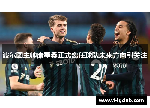 波尔图主帅康塞桑正式离任球队未来方向引关注