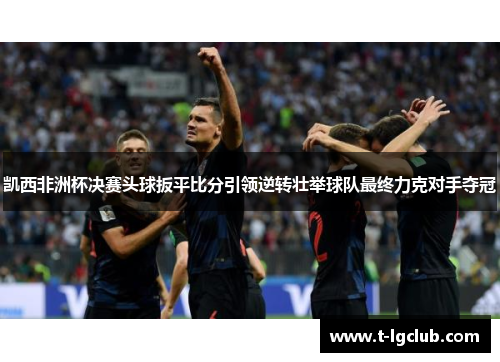 凯西非洲杯决赛头球扳平比分引领逆转壮举球队最终力克对手夺冠