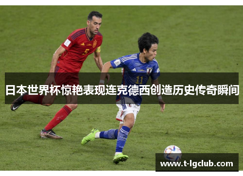 日本世界杯惊艳表现连克德西创造历史传奇瞬间 日本世界杯惊艳表现连克德西创造历史传奇瞬间